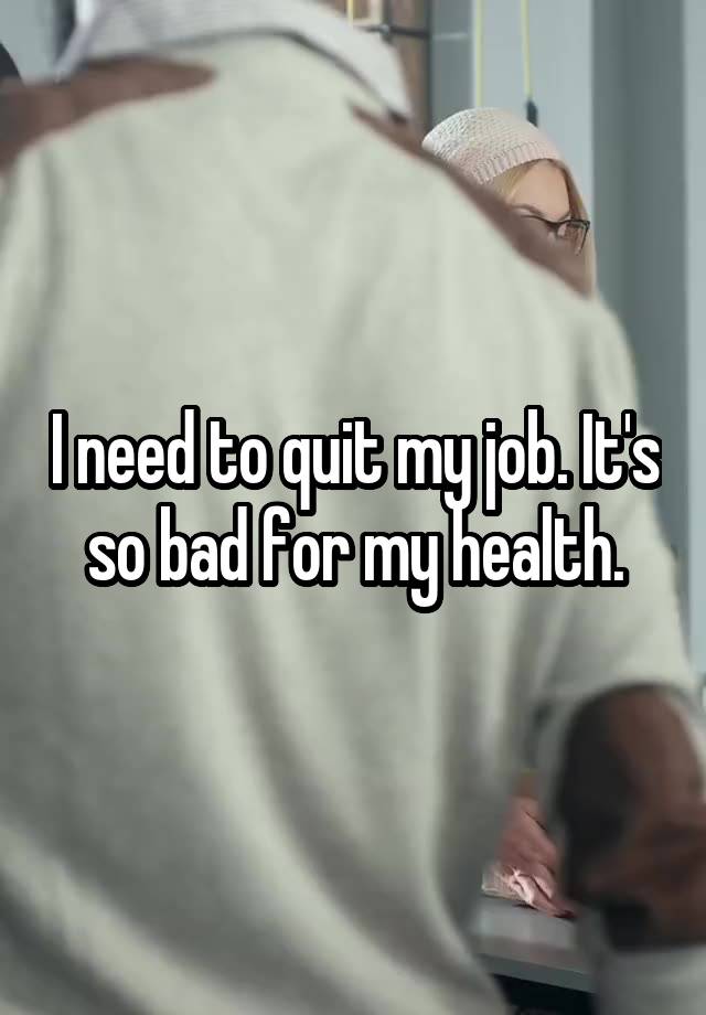 I need to quit my job. It's so bad for my health.