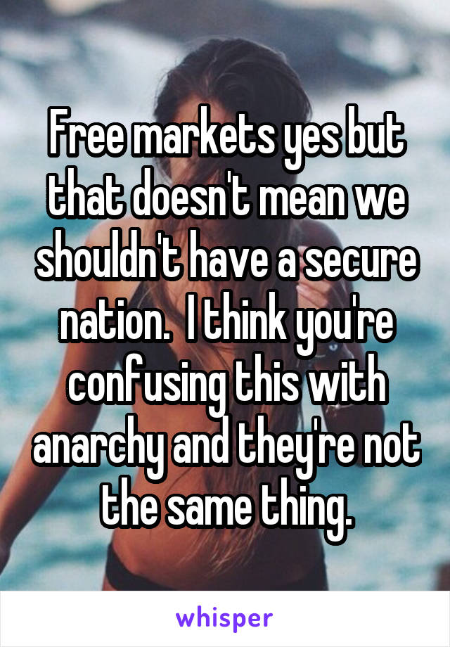 Free markets yes but that doesn't mean we shouldn't have a secure nation.  I think you're confusing this with anarchy and they're not the same thing.