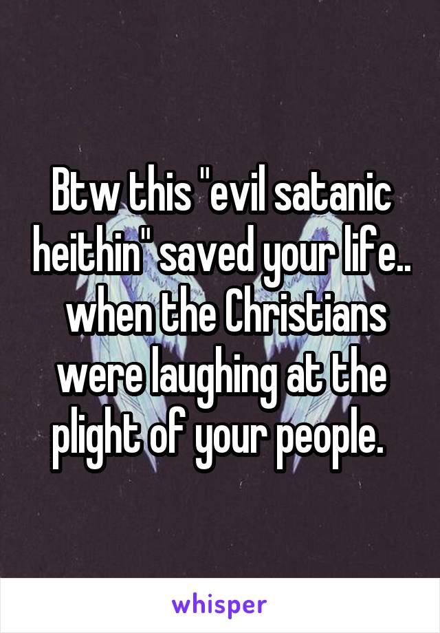 Btw this "evil satanic heithin" saved your life..  when the Christians were laughing at the plight of your people. 