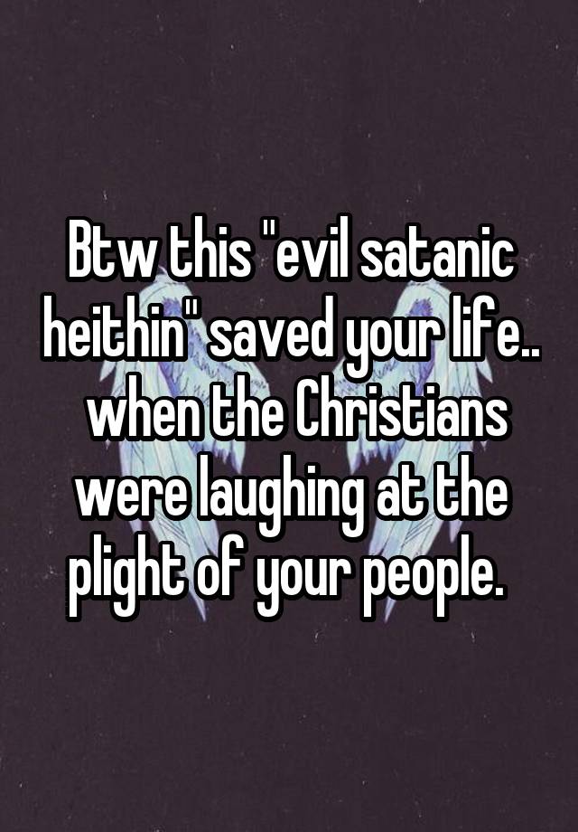 Btw this "evil satanic heithin" saved your life..  when the Christians were laughing at the plight of your people. 