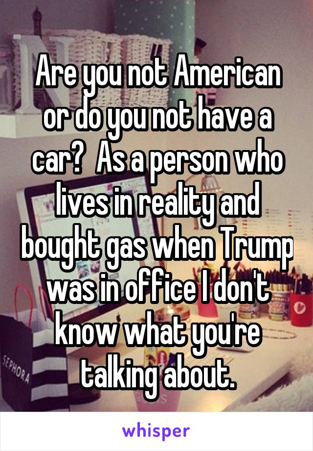 Are you not American or do you not have a car?  As a person who lives in reality and bought gas when Trump was in office I don't know what you're talking about.