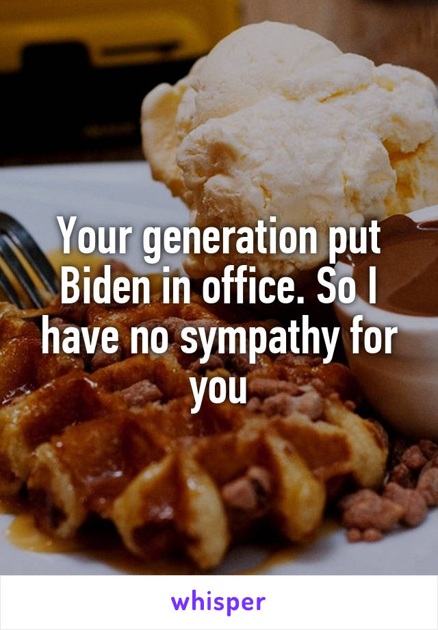 Your generation put Biden in office. So I have no sympathy for you