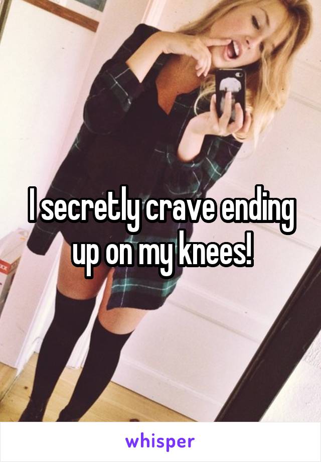 I secretly crave ending up on my knees!