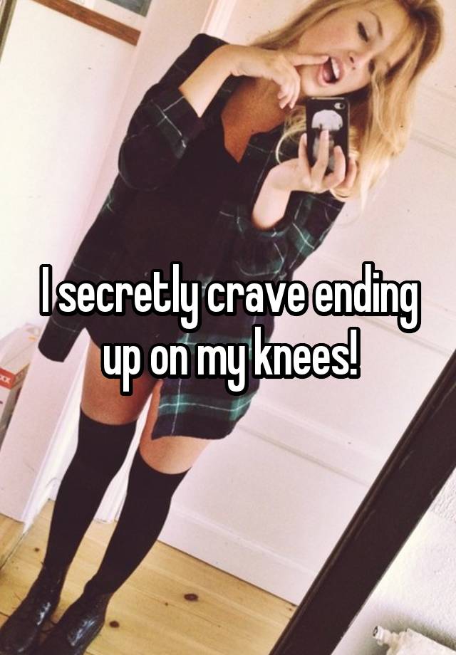 I secretly crave ending up on my knees!