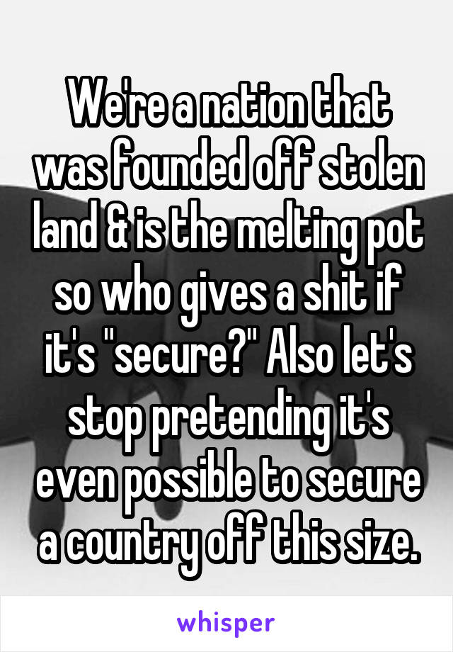 We're a nation that was founded off stolen land & is the melting pot so who gives a shit if it's "secure?" Also let's stop pretending it's even possible to secure a country off this size.