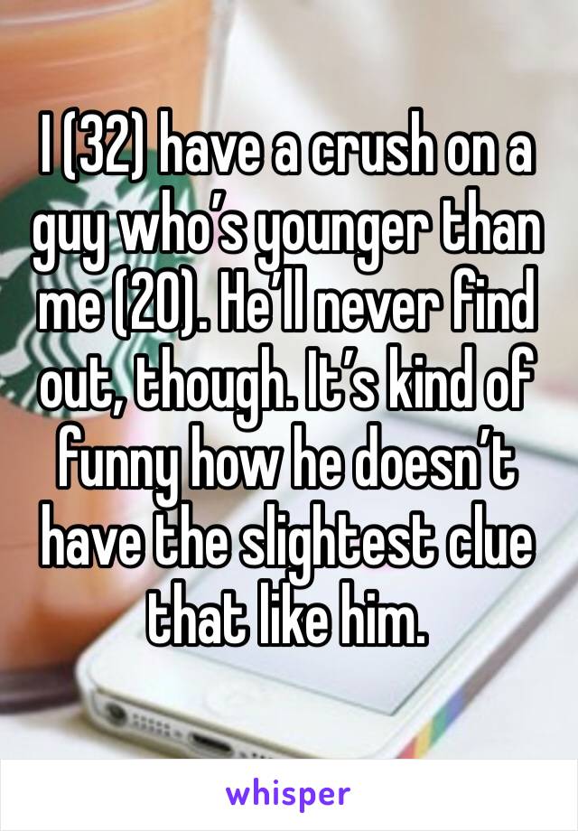 I (32) have a crush on a guy who’s younger than me (20). He’ll never find out, though. It’s kind of funny how he doesn’t have the slightest clue that like him. 