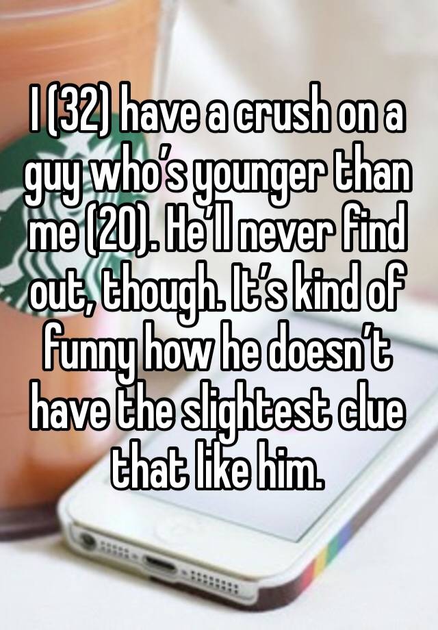 I (32) have a crush on a guy who’s younger than me (20). He’ll never find out, though. It’s kind of funny how he doesn’t have the slightest clue that like him. 