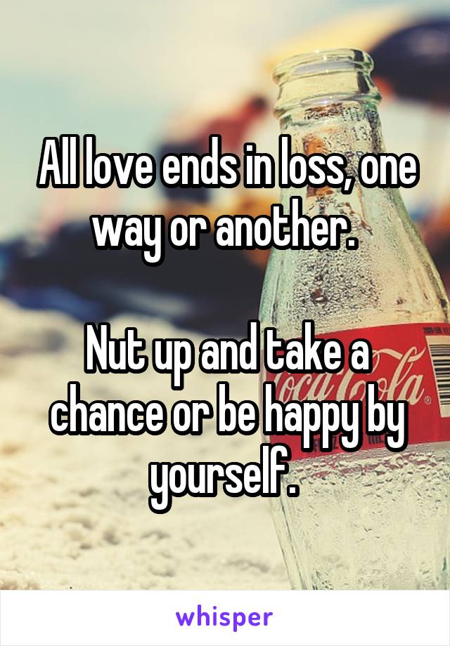 All love ends in loss, one way or another. 

Nut up and take a chance or be happy by yourself. 