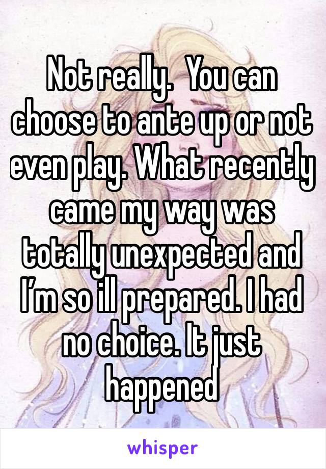 Not really.  You can choose to ante up or not even play. What recently came my way was totally unexpected and I’m so ill prepared. I had no choice. It just happened 