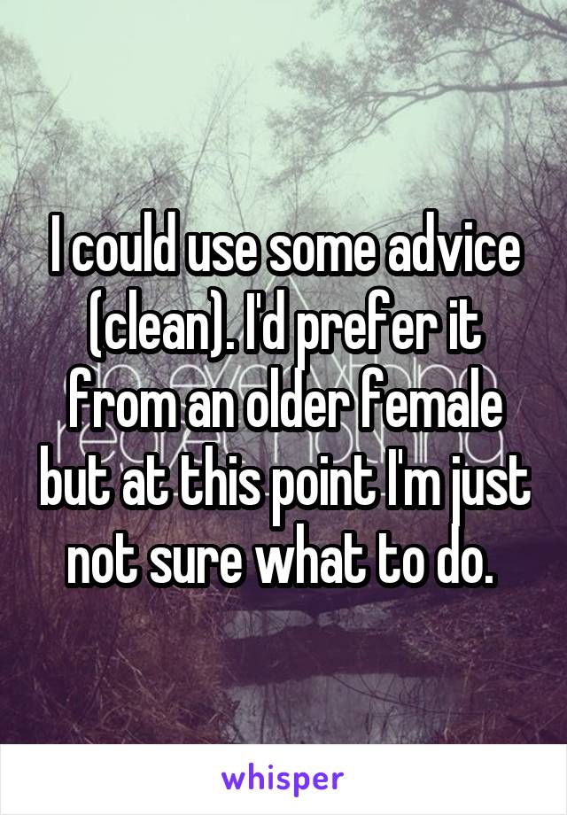 I could use some advice (clean). I'd prefer it from an older female but at this point I'm just not sure what to do. 