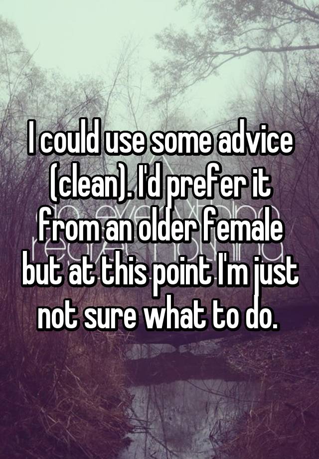 I could use some advice (clean). I'd prefer it from an older female but at this point I'm just not sure what to do. 