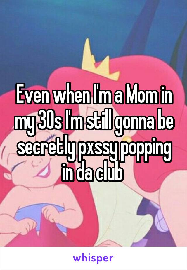 Even when I'm a Mom in my 30s I'm still gonna be secretly pxssy popping in da club 