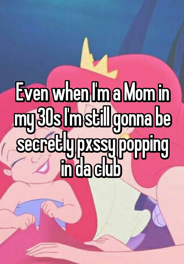 Even when I'm a Mom in my 30s I'm still gonna be secretly pxssy popping in da club 