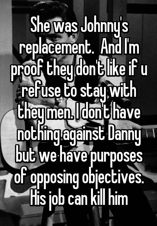 She was Johnny's replacement.  And I'm proof they don't like if u refuse to stay with they men. I don't have nothing against Danny but we have purposes of opposing objectives. His job can kill him