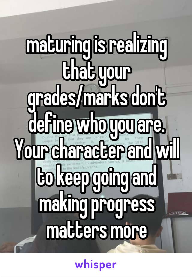 maturing is realizing that your grades/marks don't define who you are. Your character and will to keep going and making progress matters more