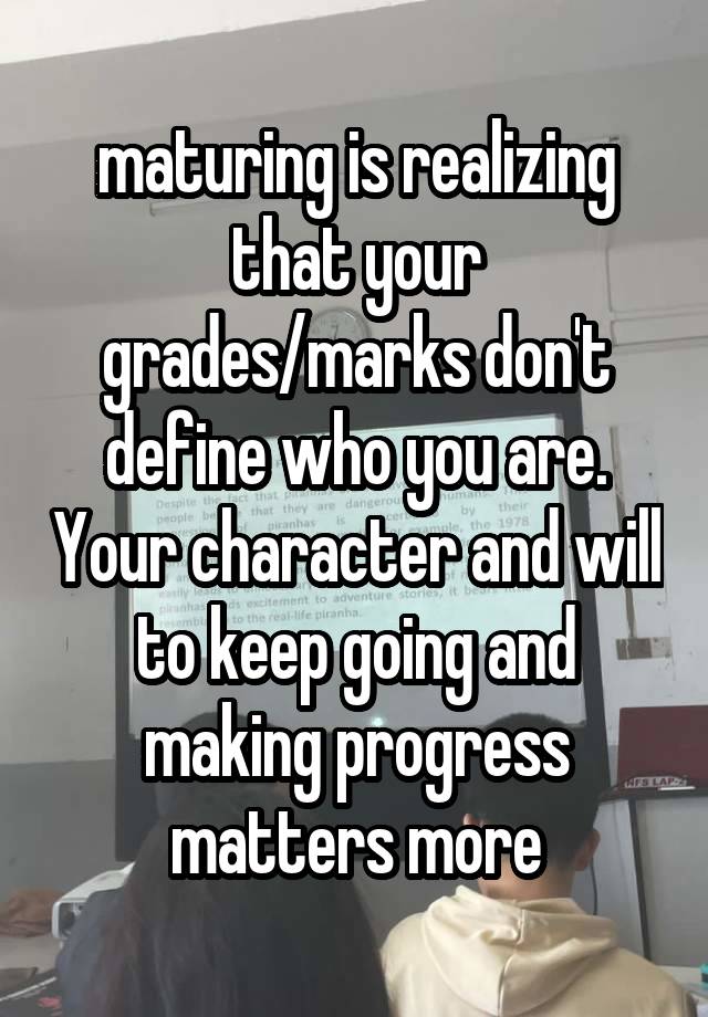 maturing is realizing that your grades/marks don't define who you are. Your character and will to keep going and making progress matters more