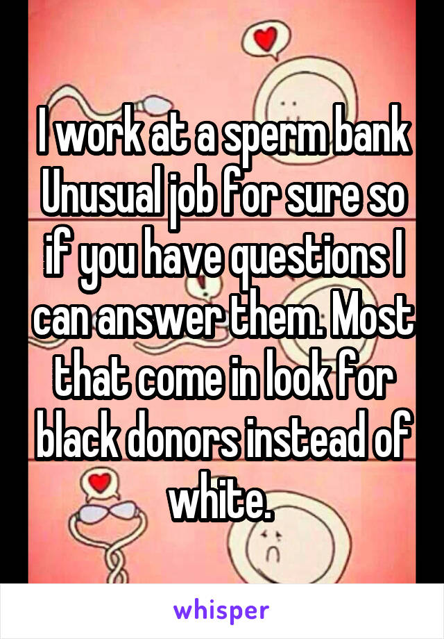 I work at a sperm bank
Unusual job for sure so if you have questions I can answer them. Most that come in look for black donors instead of white. 