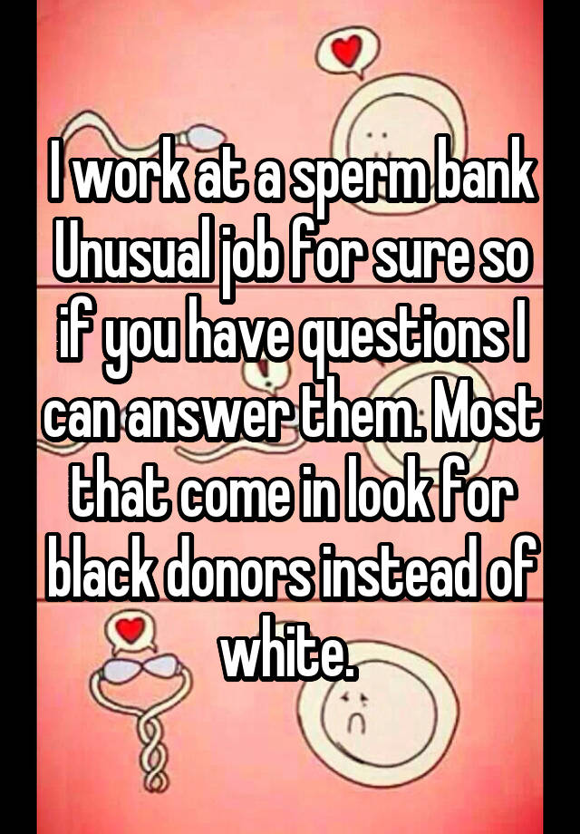 I work at a sperm bank
Unusual job for sure so if you have questions I can answer them. Most that come in look for black donors instead of white. 