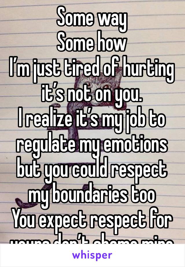 Some way 
Some how
I’m just tired of hurting it’s not on you. 
I realize it’s my job to regulate my emotions but you could respect my boundaries too 
You expect respect for yours don’t shame mine