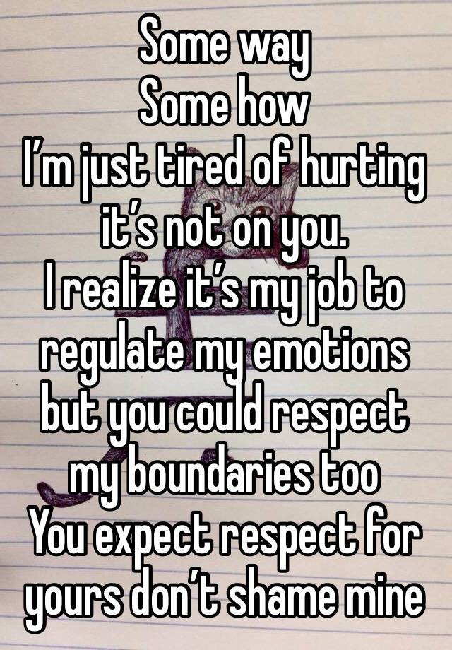 Some way 
Some how
I’m just tired of hurting it’s not on you. 
I realize it’s my job to regulate my emotions but you could respect my boundaries too 
You expect respect for yours don’t shame mine