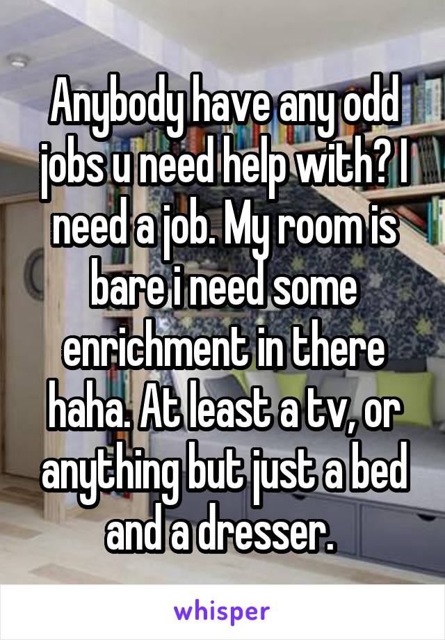 Anybody have any odd jobs u need help with? I need a job. My room is bare i need some enrichment in there haha. At least a tv, or anything but just a bed and a dresser. 