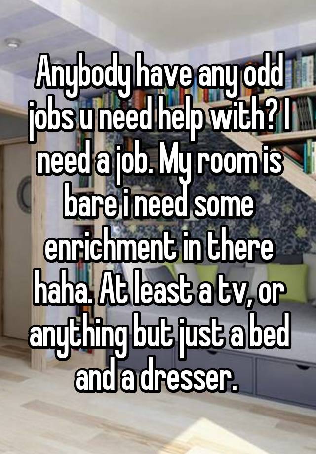 Anybody have any odd jobs u need help with? I need a job. My room is bare i need some enrichment in there haha. At least a tv, or anything but just a bed and a dresser. 