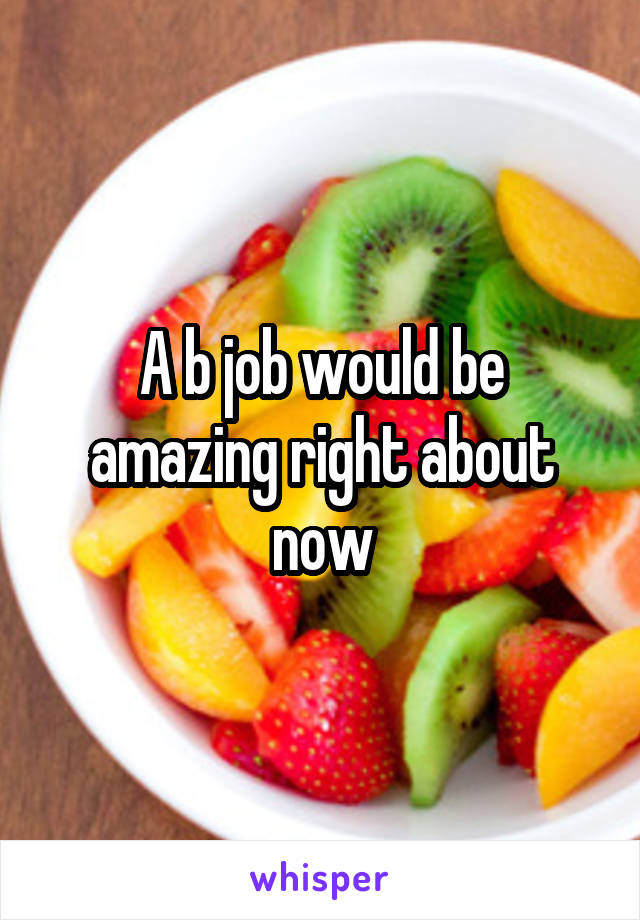 A b job would be amazing right about now