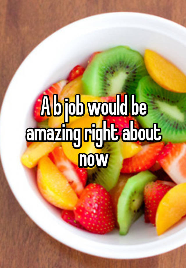 A b job would be amazing right about now