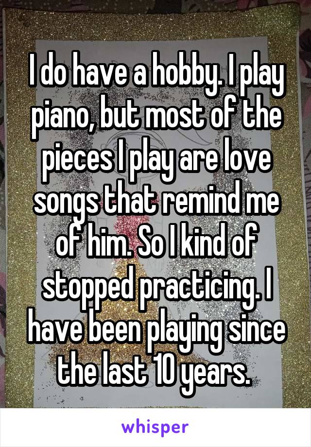 I do have a hobby. I play piano, but most of the pieces I play are love songs that remind me of him. So I kind of stopped practicing. I have been playing since the last 10 years. 