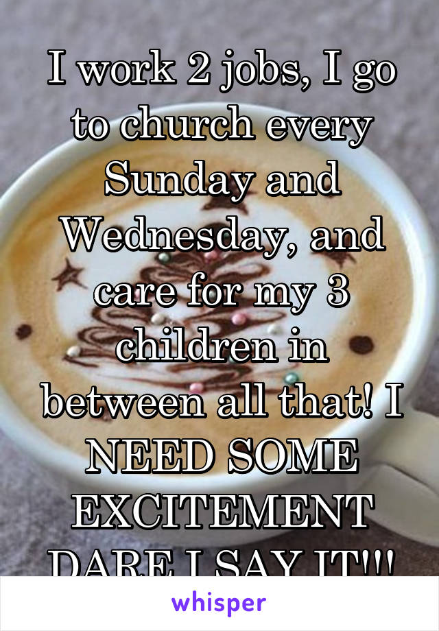 I work 2 jobs, I go to church every Sunday and Wednesday, and care for my 3 children in between all that! I NEED SOME EXCITEMENT DARE I SAY IT!!!