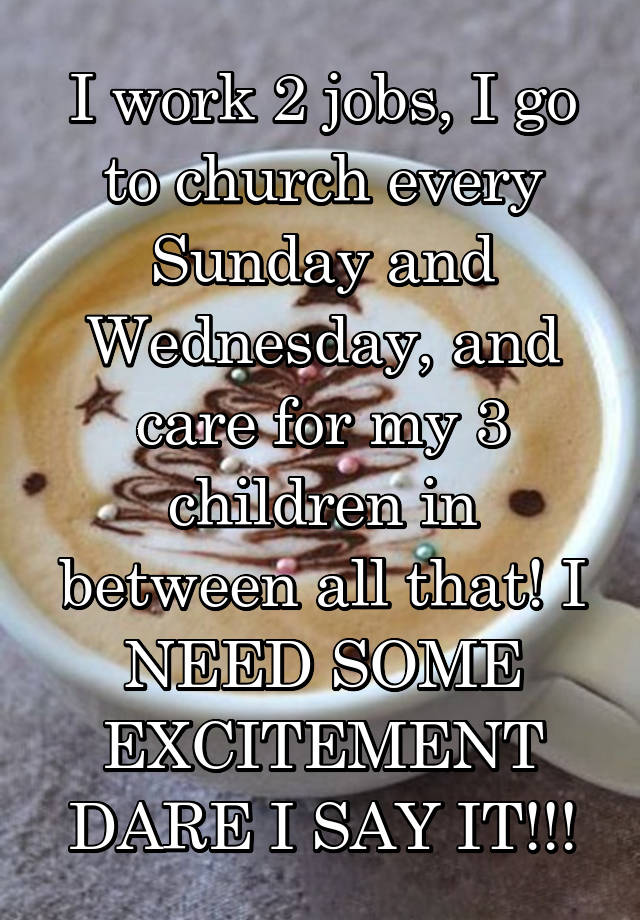 I work 2 jobs, I go to church every Sunday and Wednesday, and care for my 3 children in between all that! I NEED SOME EXCITEMENT DARE I SAY IT!!!