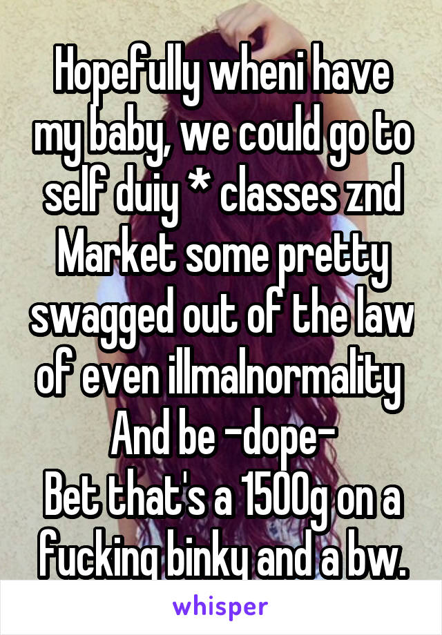 Hopefully wheni have my baby, we could go to self duiy * classes znd Market some pretty swagged out of the law of even illmalnormality 
And be -dope-
Bet that's a 1500g on a fucking binky and a bw.