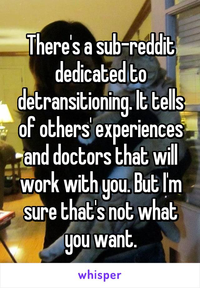 There's a sub-reddit dedicated to detransitioning. It tells of others' experiences and doctors that will work with you. But I'm sure that's not what you want.