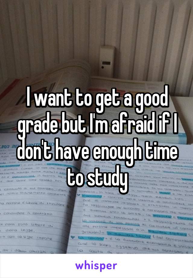 I want to get a good grade but I'm afraid if I don't have enough time to study