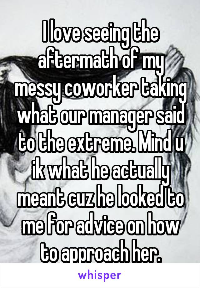 I love seeing the aftermath of my messy coworker taking what our manager said to the extreme. Mind u ik what he actually meant cuz he looked to me for advice on how to approach her.