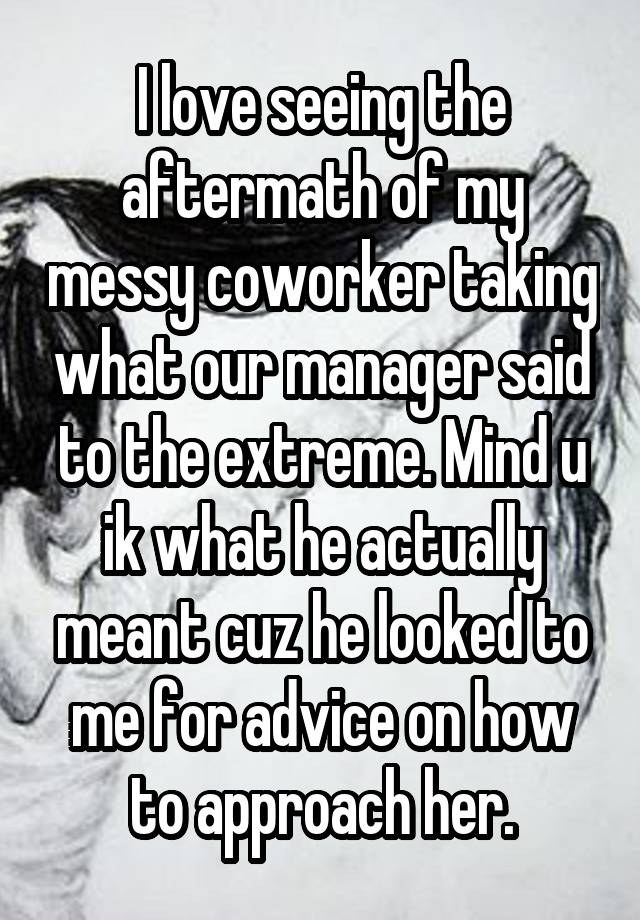 I love seeing the aftermath of my messy coworker taking what our manager said to the extreme. Mind u ik what he actually meant cuz he looked to me for advice on how to approach her.