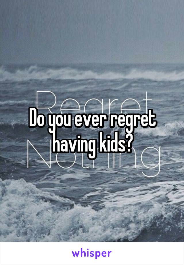 Do you ever regret having kids?