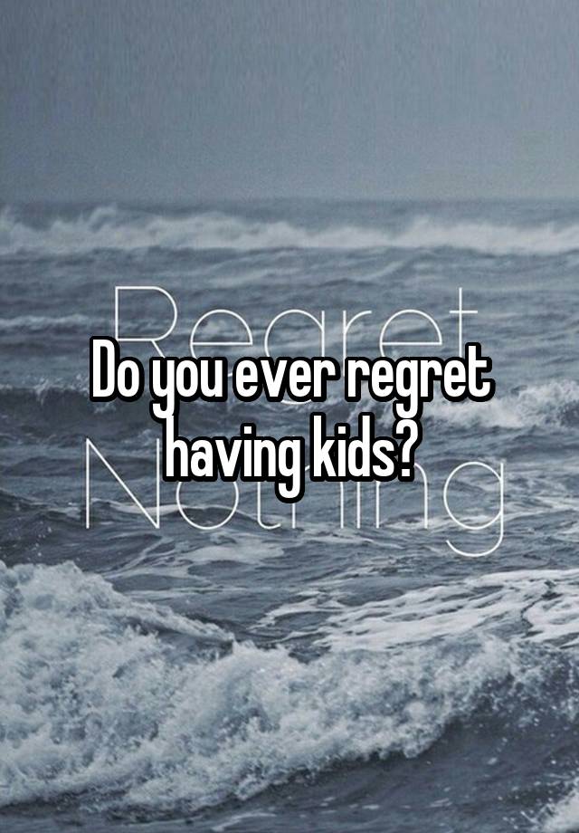 Do you ever regret having kids?