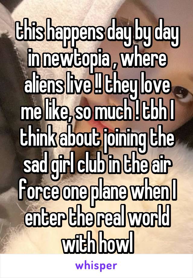 this happens day by day in newtopia , where aliens live !! they love me like, so much ! tbh I think about joining the sad girl club in the air force one plane when I enter the real world with howl