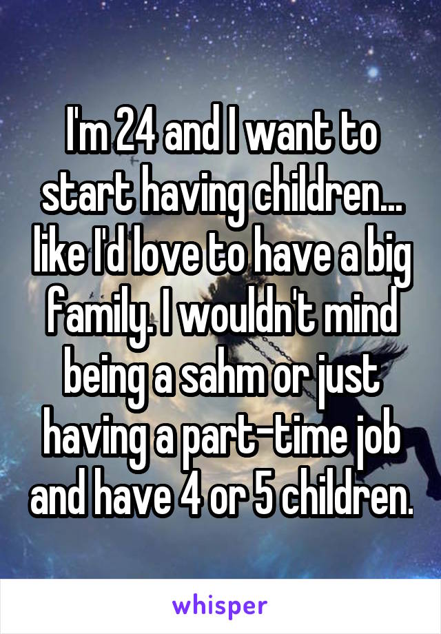 I'm 24 and I want to start having children... like I'd love to have a big family. I wouldn't mind being a sahm or just having a part-time job and have 4 or 5 children.