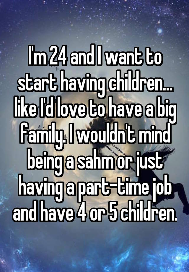 I'm 24 and I want to start having children... like I'd love to have a big family. I wouldn't mind being a sahm or just having a part-time job and have 4 or 5 children.