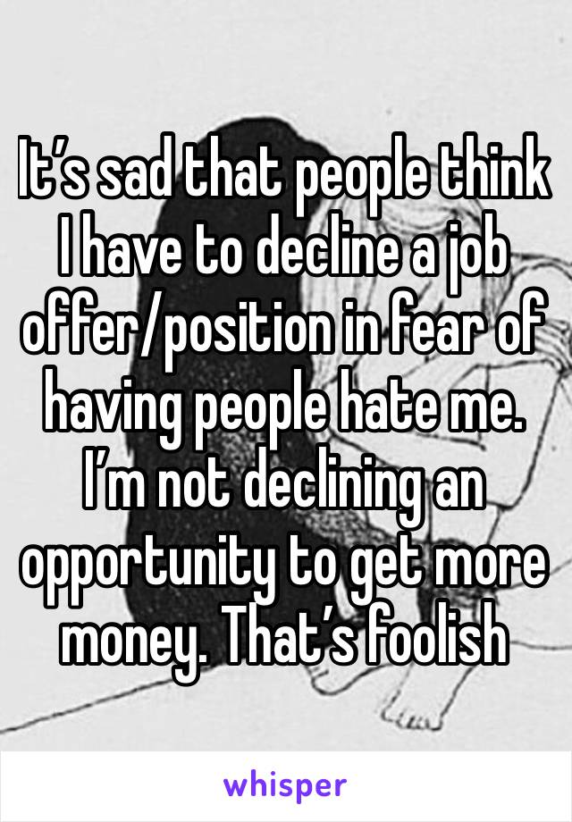 It’s sad that people think I have to decline a job offer/position in fear of having people hate me. I’m not declining an opportunity to get more money. That’s foolish 