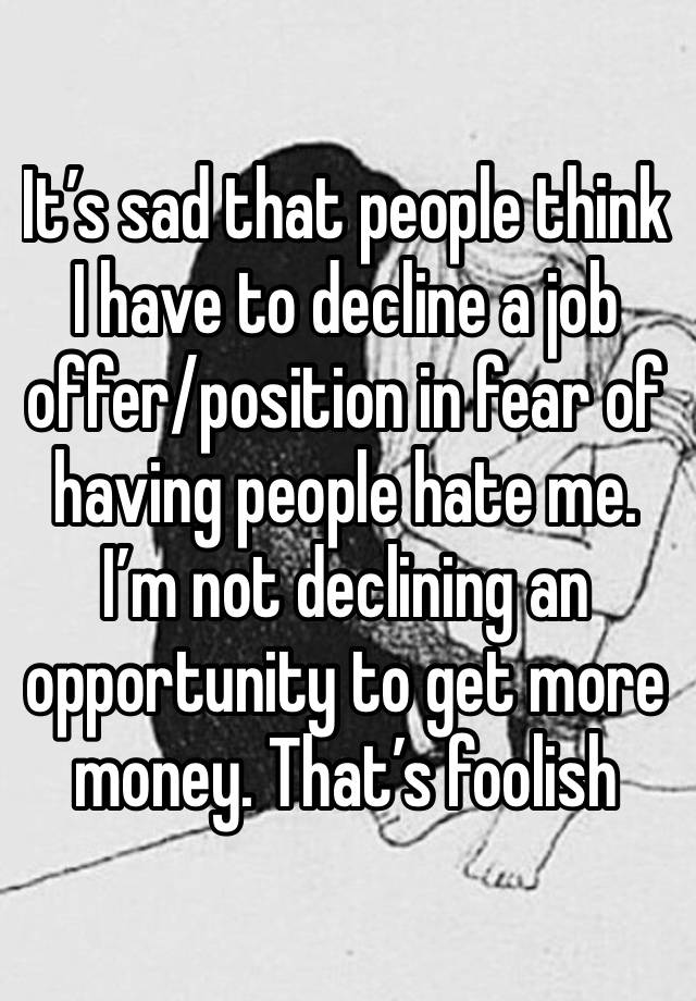 It’s sad that people think I have to decline a job offer/position in fear of having people hate me. I’m not declining an opportunity to get more money. That’s foolish 