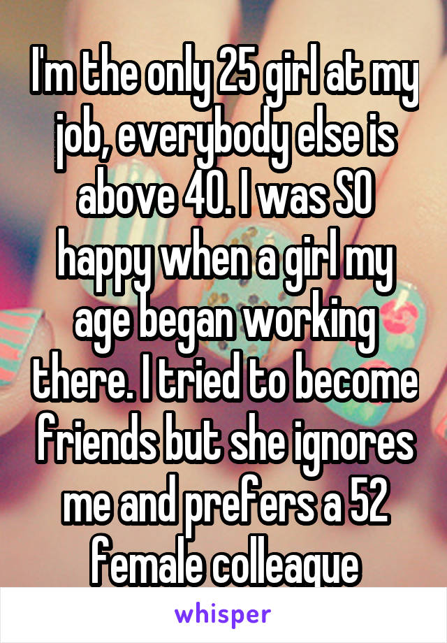 I'm the only 25 girl at my job, everybody else is above 40. I was SO happy when a girl my age began working there. I tried to become friends but she ignores me and prefers a 52 female colleague