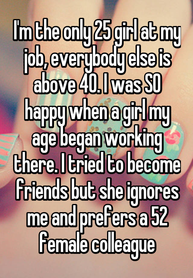 I'm the only 25 girl at my job, everybody else is above 40. I was SO happy when a girl my age began working there. I tried to become friends but she ignores me and prefers a 52 female colleague