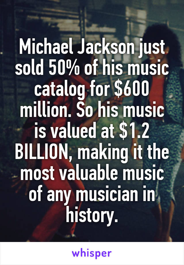 Michael Jackson just sold 50% of his music catalog for $600 million. So his music is valued at $1.2 BILLION, making it the most valuable music of any musician in history.