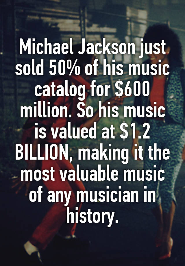 Michael Jackson just sold 50% of his music catalog for $600 million. So his music is valued at $1.2 BILLION, making it the most valuable music of any musician in history.