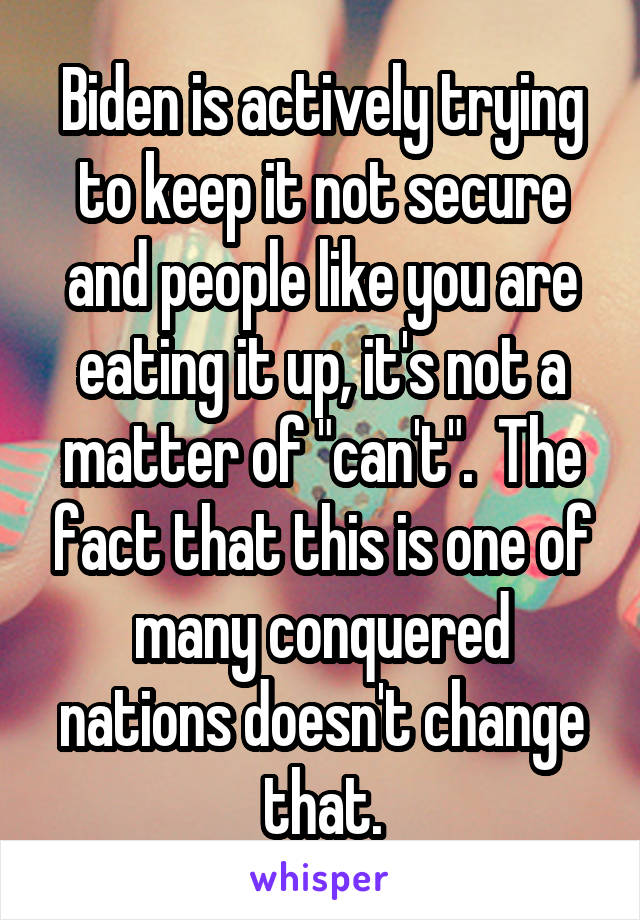 Biden is actively trying to keep it not secure and people like you are eating it up, it's not a matter of "can't".  The fact that this is one of many conquered nations doesn't change that.