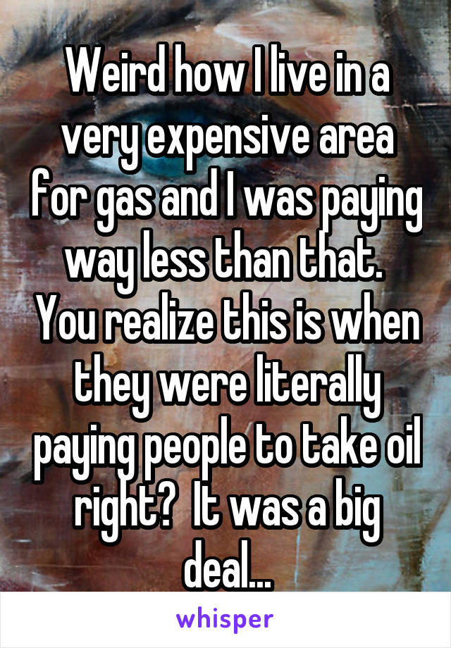 Weird how I live in a very expensive area for gas and I was paying way less than that.  You realize this is when they were literally paying people to take oil right?  It was a big deal...