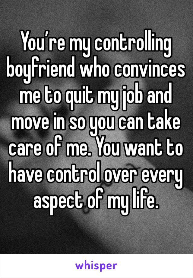 You’re my controlling boyfriend who convinces me to quit my job and move in so you can take care of me. You want to have control over every aspect of my life.